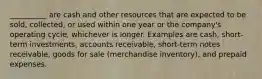 __________ are cash and other resources that are expected to be sold, collected, or used within one year or the company's operating cycle, whichever is longer. Examples are cash, short-term investments, accounts receivable, short-term notes receivable, goods for sale (merchandise inventory), and prepaid expenses.