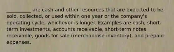 __________ are cash and other resources that are expected to be sold, collected, or used within one year or the company's operating cycle, whichever is longer. Examples are cash, short-term investments, accounts receivable, short-term notes receivable, goods for sale (merchandise inventory), and prepaid expenses.