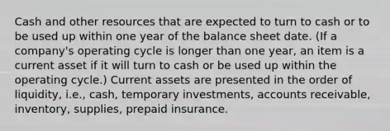 Cash and other resources that are expected to turn to cash or to be used up within one year of the balance sheet date. (If a company's operating cycle is longer than one year, an item is a current asset if it will turn to cash or be used up within the operating cycle.) Current assets are presented in the order of liquidity, i.e., cash, temporary investments, accounts receivable, inventory, supplies, prepaid insurance.