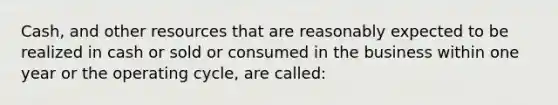 Cash, and other resources that are reasonably expected to be realized in cash or sold or consumed in the business within one year or the operating cycle, are called: