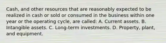 Cash, and other resources that are reasonably expected to be realized in cash or sold or consumed in the business within one year or the operating cycle, are called: A. Current assets. B. Intangible assets. C. Long-term investments. D. Property, plant, and equipment.