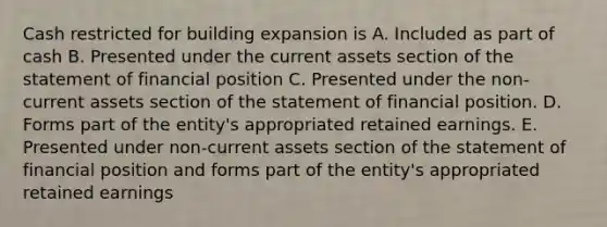 Cash restricted for building expansion is A. Included as part of cash B. Presented under the current assets section of the statement of financial position C. Presented under the non-current assets section of the statement of financial position. D. Forms part of the entity's appropriated retained earnings. E. Presented under non-current assets section of the statement of financial position and forms part of the entity's appropriated retained earnings