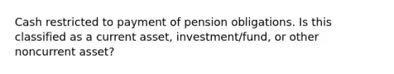 Cash restricted to payment of pension obligations. Is this classified as a current asset, investment/fund, or other noncurrent asset?