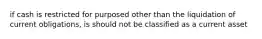 if cash is restricted for purposed other than the liquidation of current obligations, is should not be classified as a current asset