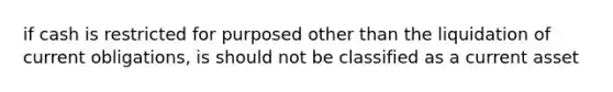 if cash is restricted for purposed other than the liquidation of current obligations, is should not be classified as a current asset