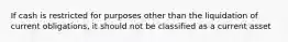 If cash is restricted for purposes other than the liquidation of current obligations, it should not be classified as a current asset