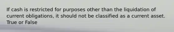 If cash is restricted for purposes other than the liquidation of current obligations, it should not be classified as a current asset. True or False