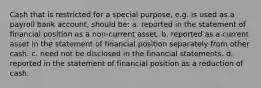 Cash that is restricted for a special purpose, e.g. is used as a payroll bank account, should be: a. reported in the statement of financial position as a non-current asset. b. reported as a current asset in the statement of financial position separately from other cash. c. need not be disclosed in the financial statements. d. reported in the statement of financial position as a reduction of cash.