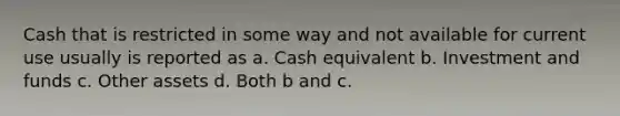 Cash that is restricted in some way and not available for current use usually is reported as a. Cash equivalent b. Investment and funds c. Other assets d. Both b and c.