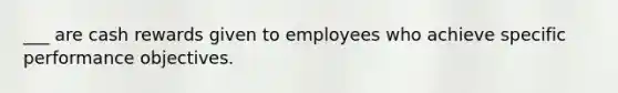 ___ are cash rewards given to employees who achieve specific performance objectives.