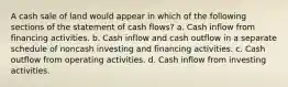 A cash sale of land would appear in which of the following sections of the statement of cash flows? a. Cash inflow from financing activities. b. Cash inflow and cash outflow in a separate schedule of noncash investing and financing activities. c. Cash outflow from operating activities. d. Cash inflow from investing activities.