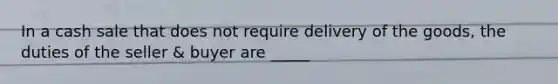 In a cash sale that does not require delivery of the goods, the duties of the seller & buyer are _____