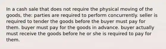 In a cash sale that does not require the physical moving of the goods, the: parties are required to perform concurrently. seller is required to tender the goods before the buyer must pay for them. buyer must pay for the goods in advance. buyer actually must receive the goods before he or she is required to pay for them.