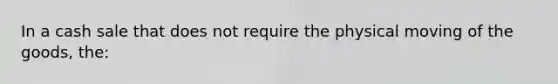 In a cash sale that does not require the physical moving of the goods, the:​