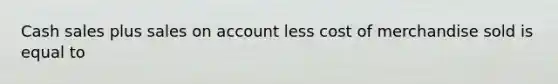 Cash sales plus sales on account less cost of merchandise sold is equal to