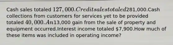 Cash sales totaled 127,000.Credit sales totaled281,000.Cash collections from customers for services yet to be provided totaled 40,000.An13,000 gain from the sale of property and equipment occurred.Interest income totaled 7,900.How much of these items was included in operating income?