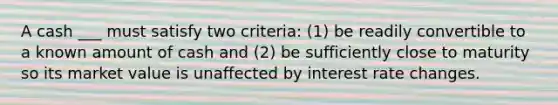 A cash ___ must satisfy two criteria: (1) be readily convertible to a known amount of cash and (2) be sufficiently close to maturity so its market value is unaffected by interest rate changes.