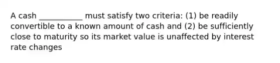 A cash ___________ must satisfy two criteria: (1) be readily convertible to a known amount of cash and (2) be sufficiently close to maturity so its market value is unaffected by interest rate changes