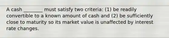 A cash ________ must satisfy two criteria: (1) be readily convertible to a known amount of cash and (2) be sufficiently close to maturity so its market value is unaffected by interest rate changes.