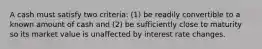 A cash must satisfy two criteria: (1) be readily convertible to a known amount of cash and (2) be sufficiently close to maturity so its market value is unaffected by interest rate changes.
