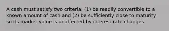 A cash must satisfy two criteria: (1) be readily convertible to a known amount of cash and (2) be sufficiently close to maturity so its market value is unaffected by interest rate changes.