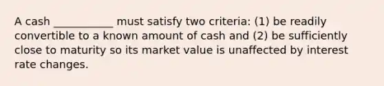 A cash ___________ must satisfy two criteria: (1) be readily convertible to a known amount of cash and (2) be sufficiently close to maturity so its market value is unaffected by interest rate changes.