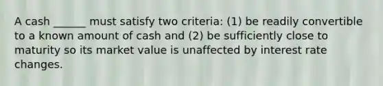 A cash ______ must satisfy two criteria: (1) be readily convertible to a known amount of cash and (2) be sufficiently close to maturity so its market value is unaffected by interest rate changes.