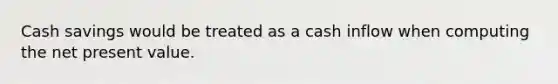 Cash savings would be treated as a cash inflow when computing the net present value.