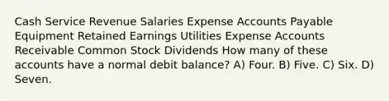 Cash Service Revenue Salaries Expense Accounts Payable Equipment Retained Earnings Utilities Expense Accounts Receivable Common Stock Dividends How many of these accounts have a normal debit balance? A) Four. B) Five. C) Six. D) Seven.