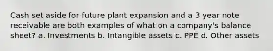 Cash set aside for future plant expansion and a 3 year note receivable are both examples of what on a company's balance sheet? a. Investments b. <a href='https://www.questionai.com/knowledge/kfaeAOzavC-intangible-assets' class='anchor-knowledge'>intangible assets</a> c. PPE d. Other assets