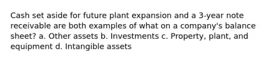 Cash set aside for future plant expansion and a 3-year note receivable are both examples of what on a company's balance sheet? a. Other assets b. Investments c. Property, plant, and equipment d. Intangible assets