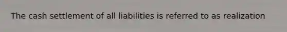 The cash settlement of all liabilities is referred to as realization