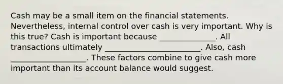 Cash may be a small item on the financial statements.​ Nevertheless, internal control over cash is very important. Why is this​ true? Cash is important because ______________. All transactions ultimately ________________________. Also, cash ___________________. These factors combine to give cash more important than its account balance would suggest.