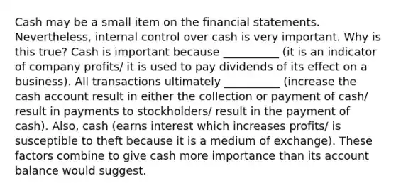 Cash may be a small item on the financial statements.​ Nevertheless, internal control over cash is very important. Why is this​ true? Cash is important because __________ (it is an indicator of company profits/ it is used to pay dividends of its effect on a business). All transactions ultimately __________ (increase the cash account result in either the collection or payment of cash/ result in payments to stockholders/ result in the payment of cash). ​Also, cash (earns interest which increases profits/ is susceptible to theft because it is a medium of exchange). These factors combine to give cash more importance than its account balance would suggest.