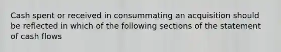 Cash spent or received in consummating an acquisition should be reflected in which of the following sections of the statement of cash flows