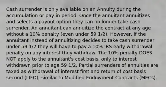 Cash surrender is only available on an Annuity during the accumulation or pay-in period. Once the annuitant annuitizes and selects a payout option they can no longer take cash surrender. An annuitant can annuitize the contract at any age without a 10% penalty (even under 59 1/2). However, if the annuitant instead of annuitizing decides to take cash surrender under 59 1/2 they will have to pay a 10% IRS early withdrawal penalty on any interest they withdraw. The 10% penalty DOES NOT apply to the annuitant's cost basis, only to interest withdrawn prior to age 59 1/2. Partial surrenders of annuities are taxed as withdrawal of interest first and return of cost basis second (LIFO), similar to Modified Endowment Contracts (MECs).