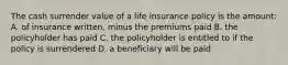 The cash surrender value of a life insurance policy is the amount: A. of insurance written, minus the premiums paid B. the policyholder has paid C. the policyholder is entitled to if the policy is surrendered D. a beneficiary will be paid