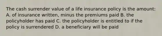 The cash surrender value of a life insurance policy is the amount: A. of insurance written, minus the premiums paid B. the policyholder has paid C. the policyholder is entitled to if the policy is surrendered D. a beneficiary will be paid