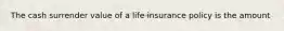 The cash surrender value of a life insurance policy is the amount