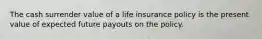 The cash surrender value of a life insurance policy is the present value of expected future payouts on the policy.