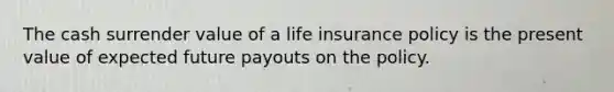 The cash surrender value of a life insurance policy is the present value of expected future payouts on the policy.