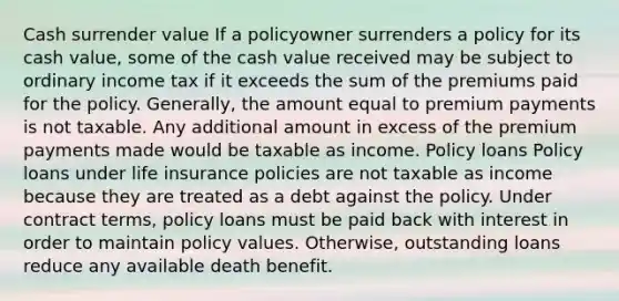 Cash surrender value If a policyowner surrenders a policy for its cash value, some of the cash value received may be subject to ordinary income tax if it exceeds the sum of the premiums paid for the policy. Generally, the amount equal to premium payments is not taxable. Any additional amount in excess of the premium payments made would be taxable as income. Policy loans Policy loans under life insurance policies are not taxable as income because they are treated as a debt against the policy. Under contract terms, policy loans must be paid back with interest in order to maintain policy values. Otherwise, outstanding loans reduce any available death benefit.