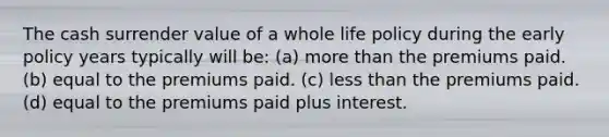 The cash surrender value of a whole life policy during the early policy years typically will be: (a) more than the premiums paid. (b) equal to the premiums paid. (c) less than the premiums paid. (d) equal to the premiums paid plus interest.