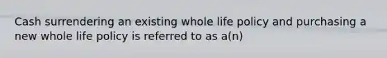 Cash surrendering an existing whole life policy and purchasing a new whole life policy is referred to as a(n)