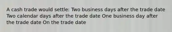 A cash trade would settle: Two business days after the trade date Two calendar days after the trade date One business day after the trade date On the trade date