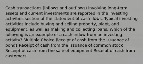 Cash transactions (inflows and outflows) involving long-term assets and current investments are reported in the investing activities section of the statement of cash flows. Typical investing activities include buying and selling property, plant, and equipment, as well as making and collecting loans. Which of the following is an example of a cash inflow from an investing activity? Multiple Choice Receipt of cash from the issuance of bonds Receipt of cash from the issuance of common stock Receipt of cash from the sale of equipment Receipt of cash from customers