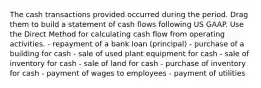 The cash transactions provided occurred during the period. Drag them to build a statement of cash flows following US GAAP. Use the Direct Method for calculating cash flow from operating activities. - repayment of a bank loan (principal) - purchase of a building for cash - sale of used plant equipment for cash - sale of inventory for cash - sale of land for cash - purchase of inventory for cash - payment of wages to employees - payment of utilities