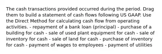 The cash transactions provided occurred during the period. Drag them to build a statement of cash flows following US GAAP. Use the Direct Method for calculating cash flow from operating activities. - repayment of a bank loan (principal) - purchase of a building for cash - sale of used plant equipment for cash - sale of inventory for cash - sale of land for cash - purchase of inventory for cash - payment of wages to employees - payment of utilities