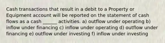 Cash transactions that result in a debit to a Property or Equipment account will be reported on the statement of cash flows as a cash ______ activities. a) outflow under operating b) inflow under financing c) inflow under operating d) outflow under financing e) outflow under investing f) inflow under investing