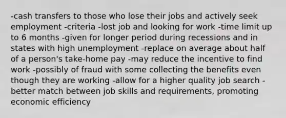 -cash transfers to those who lose their jobs and actively seek employment -criteria -lost job and looking for work -time limit up to 6 months -given for longer period during recessions and in states with high unemployment -replace on average about half of a person's take-home pay -may reduce the incentive to find work -possibly of fraud with some collecting the benefits even though they are working -allow for a higher quality job search -better match between job skills and requirements, promoting economic efficiency